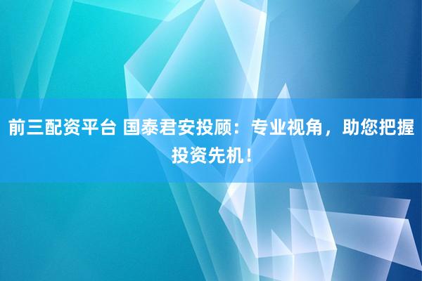 前三配资平台 国泰君安投顾：专业视角，助您把握投资先机！