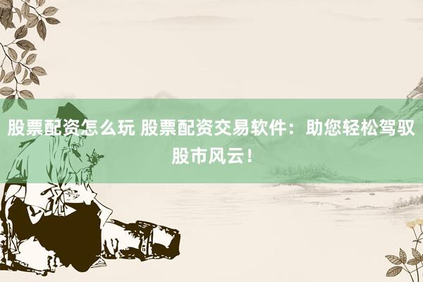 股票配资怎么玩 股票配资交易软件：助您轻松驾驭股市风云！