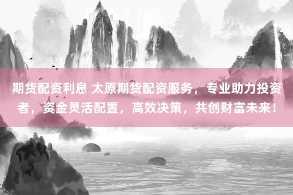 期货配资利息 太原期货配资服务，专业助力投资者，资金灵活配置，高效决策，共创财富未来！