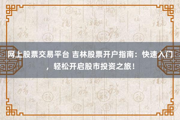 网上股票交易平台 吉林股票开户指南：快速入门，轻松开启股市投资之旅！