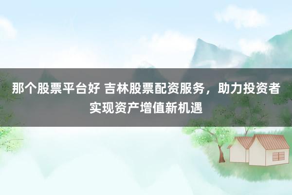 那个股票平台好 吉林股票配资服务，助力投资者实现资产增值新机遇