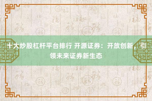 十大炒股杠杆平台排行 开源证券：开放创新，引领未来证券新生态