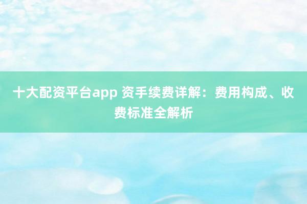 十大配资平台app 资手续费详解：费用构成、收费标准全解析