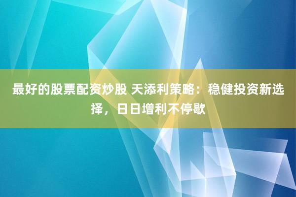 最好的股票配资炒股 天添利策略：稳健投资新选择，日日增利不停歇