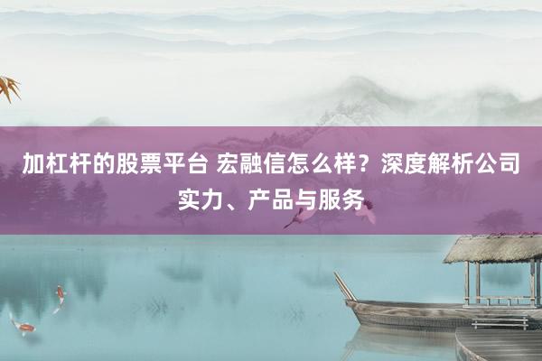 加杠杆的股票平台 宏融信怎么样？深度解析公司实力、产品与服务