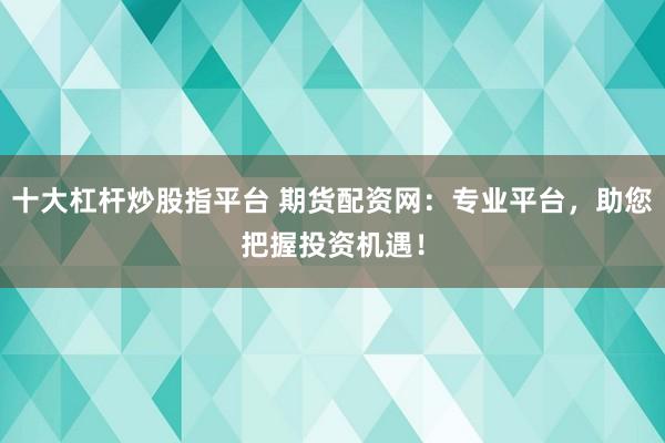 十大杠杆炒股指平台 期货配资网：专业平台，助您把握投资机遇！