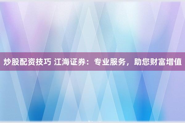 炒股配资技巧 江海证券：专业服务，助您财富增值