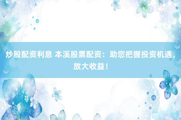 炒股配资利息 本溪股票配资：助您把握投资机遇，放大收益！