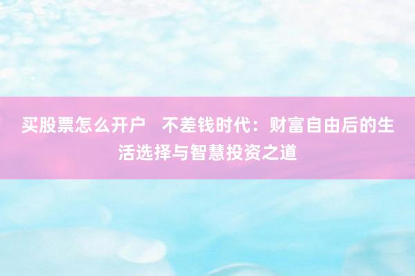 买股票怎么开户   不差钱时代：财富自由后的生活选择与智慧投资之道