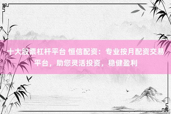 十大股票杠杆平台 恒信配资：专业按月配资交易平台，助您灵活投资，稳健盈利