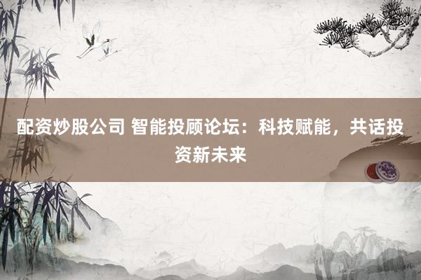 配资炒股公司 智能投顾论坛：科技赋能，共话投资新未来
