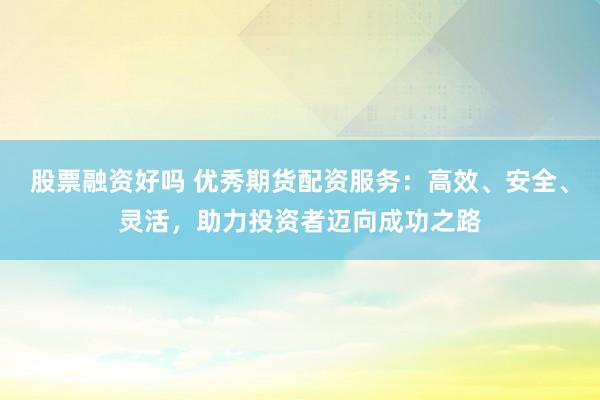 股票融资好吗 优秀期货配资服务：高效、安全、灵活，助力投资者迈向成功之路