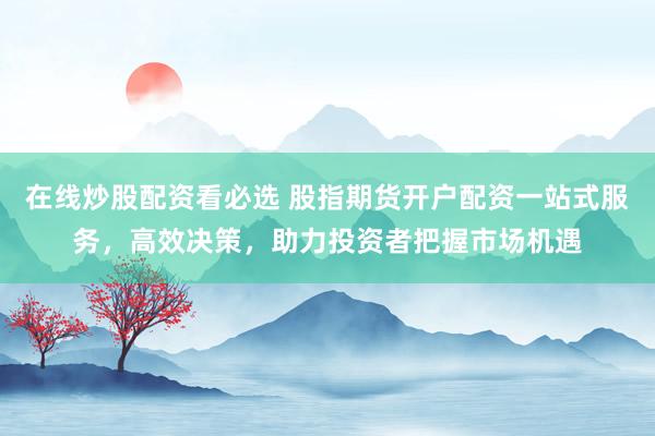 在线炒股配资看必选 股指期货开户配资一站式服务，高效决策，助力投资者把握市场机遇