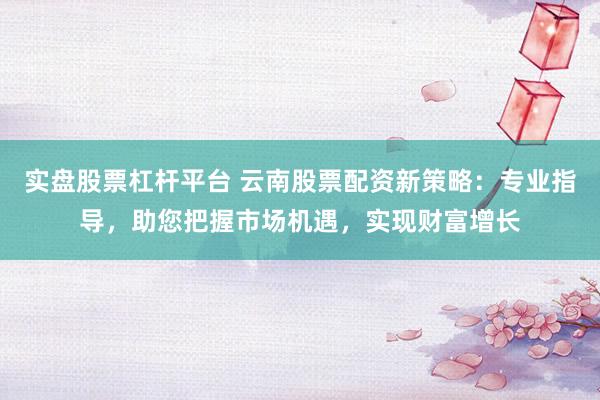 实盘股票杠杆平台 云南股票配资新策略：专业指导，助您把握市场机遇，实现财富增长