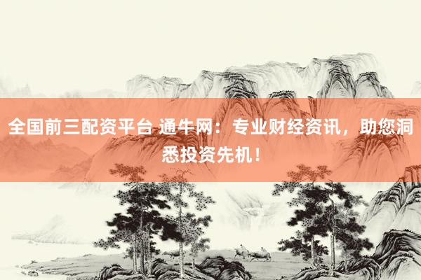 全国前三配资平台 通牛网：专业财经资讯，助您洞悉投资先机！