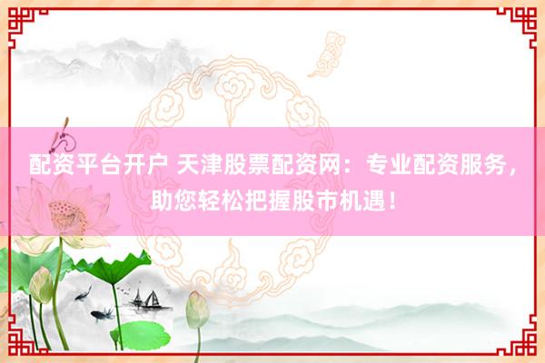 配资平台开户 天津股票配资网：专业配资服务，助您轻松把握股市机遇！