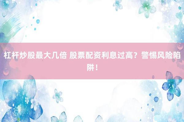 杠杆炒股最大几倍 股票配资利息过高？警惕风险陷阱！