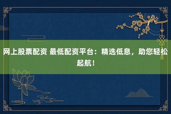 网上股票配资 最低配资平台：精选低息，助您轻松起航！