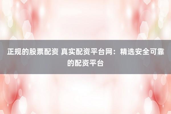 正规的股票配资 真实配资平台网：精选安全可靠的配资平台