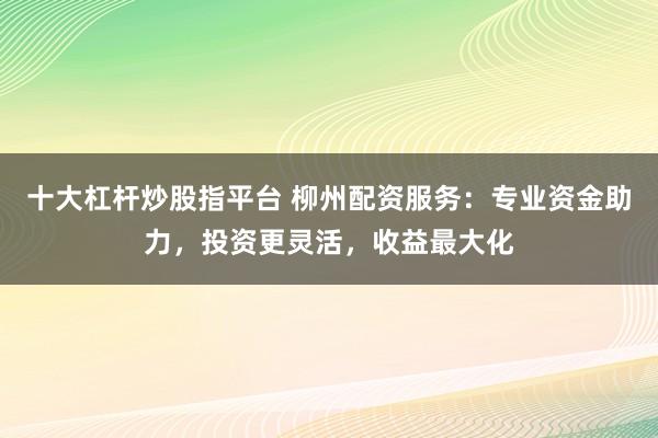 十大杠杆炒股指平台 柳州配资服务：专业资金助力，投资更灵活，收益最大化