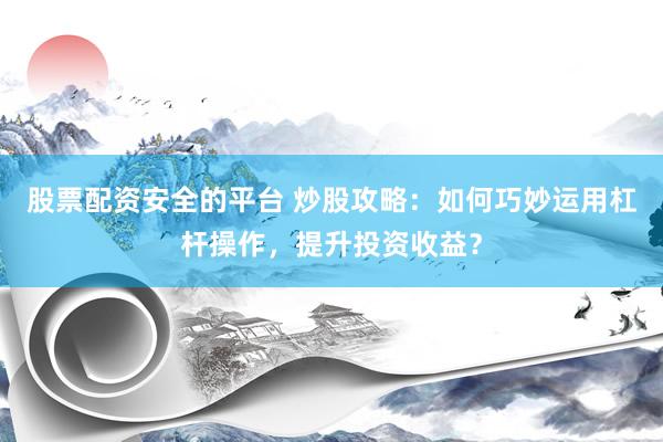 股票配资安全的平台 炒股攻略：如何巧妙运用杠杆操作，提升投资收益？