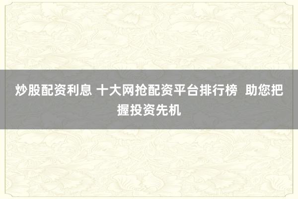 炒股配资利息 十大网抢配资平台排行榜  助您把握投资先机