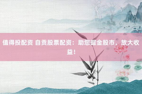 值得投配资 自贡股票配资：助您掘金股市，放大收益！