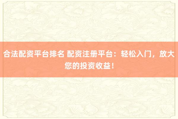 合法配资平台排名 配资注册平台：轻松入门，放大您的投资收益！