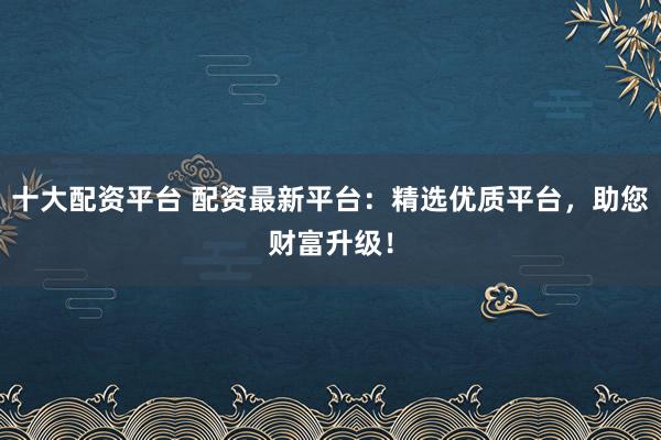 十大配资平台 配资最新平台：精选优质平台，助您财富升级！