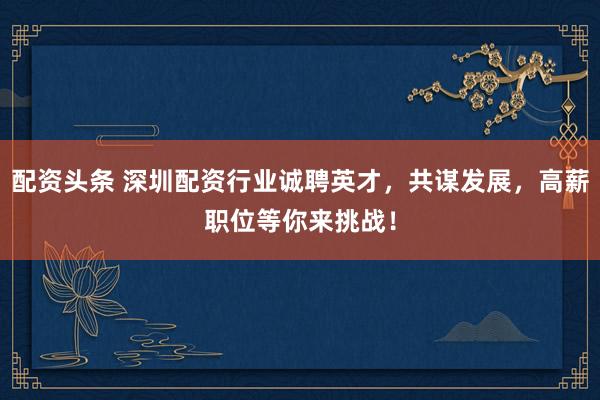 配资头条 深圳配资行业诚聘英才，共谋发展，高薪职位等你来挑战！