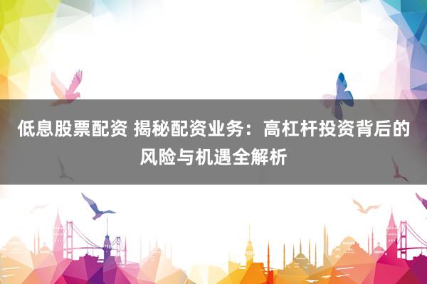 低息股票配资 揭秘配资业务：高杠杆投资背后的风险与机遇全解析
