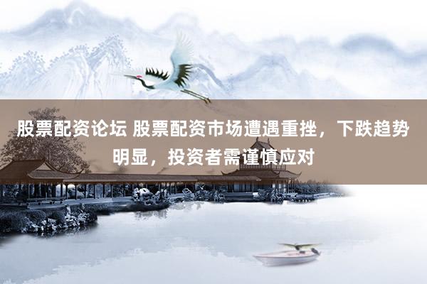股票配资论坛 股票配资市场遭遇重挫，下跌趋势明显，投资者需谨慎应对