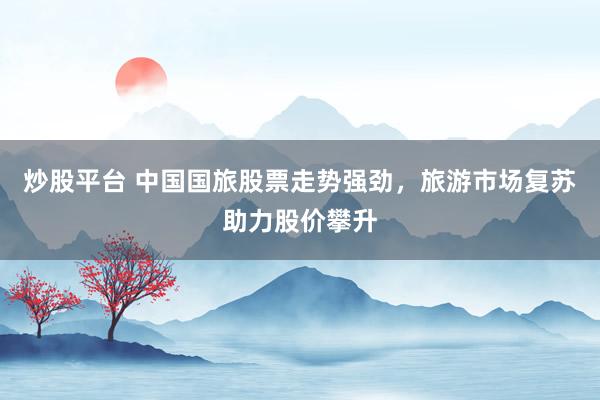 炒股平台 中国国旅股票走势强劲，旅游市场复苏助力股价攀升