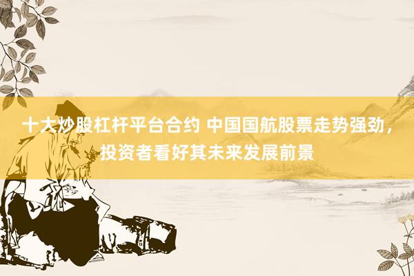十大炒股杠杆平台合约 中国国航股票走势强劲，投资者看好其未来发展前景