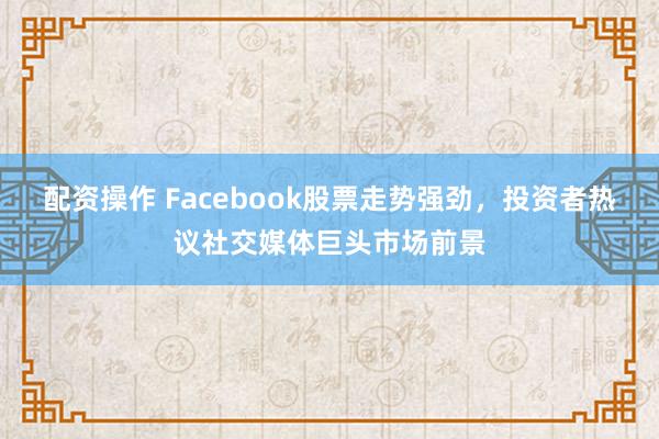 配资操作 Facebook股票走势强劲，投资者热议社交媒体巨头市场前景