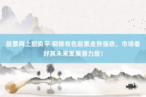 股票网上配资平 铜陵有色股票走势强劲，市场看好其未来发展潜力股！