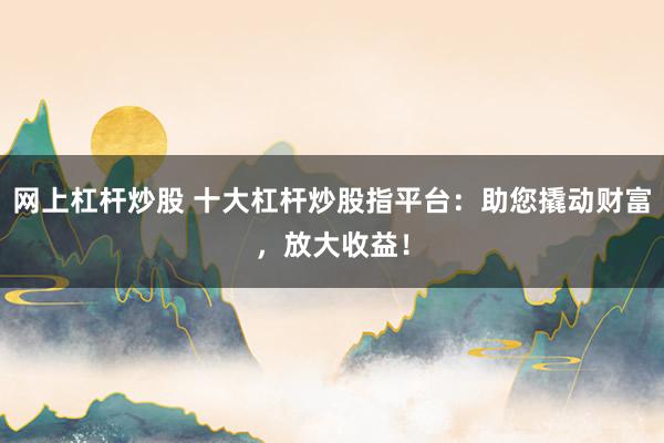 网上杠杆炒股 十大杠杆炒股指平台：助您撬动财富，放大收益！