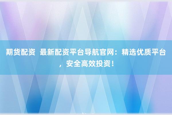 期货配资  最新配资平台导航官网：精选优质平台，安全高效投资！