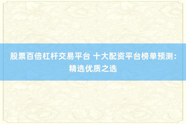 股票百倍杠杆交易平台 十大配资平台榜单预测：精选优质之选