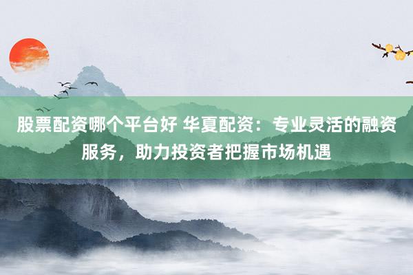 股票配资哪个平台好 华夏配资：专业灵活的融资服务，助力投资者把握市场机遇