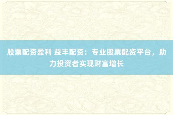股票配资盈利 益丰配资：专业股票配资平台，助力投资者实现财富增长