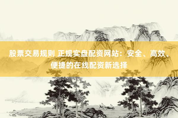 股票交易规则 正规实盘配资网站：安全、高效、便捷的在线配资新选择