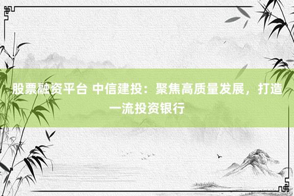 股票融资平台 中信建投：聚焦高质量发展，打造一流投资银行