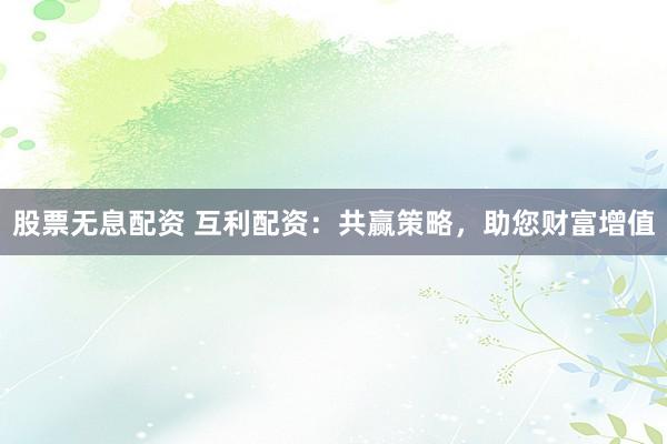股票无息配资 互利配资：共赢策略，助您财富增值