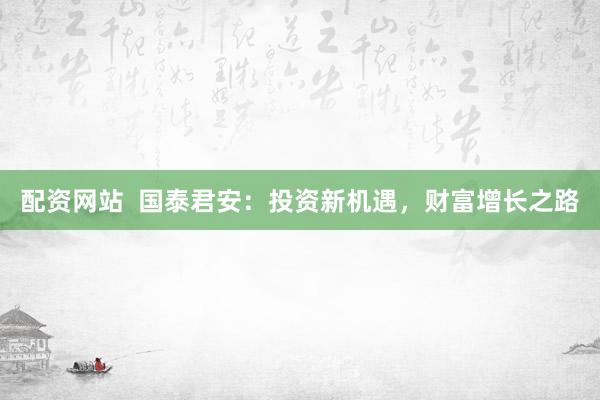 配资网站  国泰君安：投资新机遇，财富增长之路