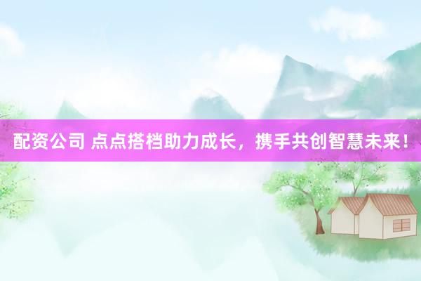 配资公司 点点搭档助力成长，携手共创智慧未来！