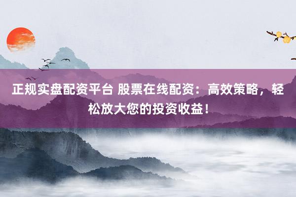 正规实盘配资平台 股票在线配资：高效策略，轻松放大您的投资收益！