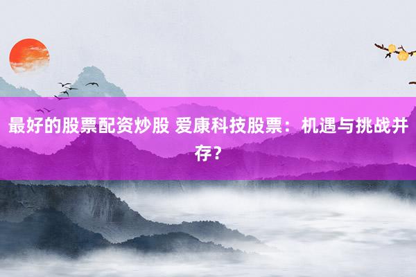 最好的股票配资炒股 爱康科技股票：机遇与挑战并存？