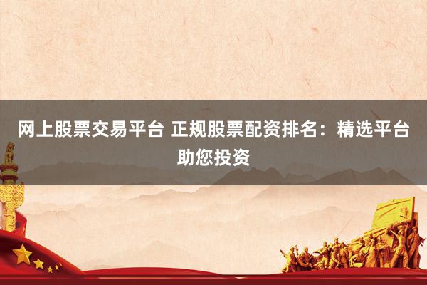 网上股票交易平台 正规股票配资排名：精选平台助您投资