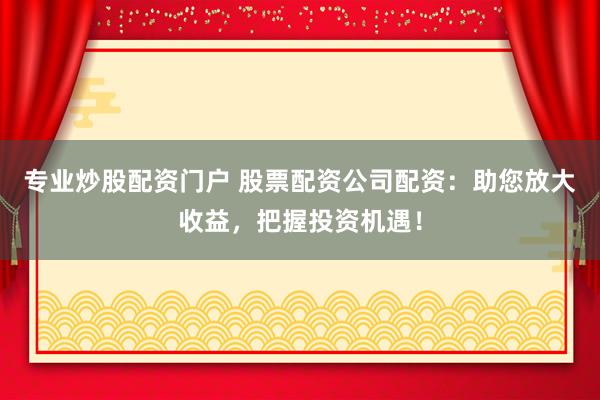 专业炒股配资门户 股票配资公司配资：助您放大收益，把握投资机遇！